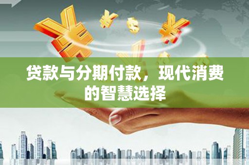三角贷款与分期付款，现代消费的智慧选择