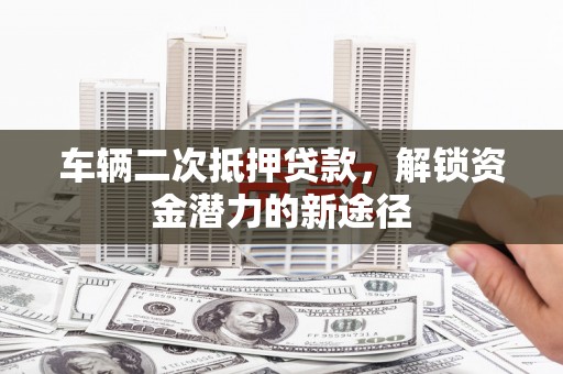 济源车辆二次抵押贷款，解锁资金潜力的新途径